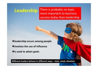 LeadershipLeadership There is probably no topic
more important to business
success today than leadership
leadership occurs among people
involves the use of influence
is used to attain goals
Different leaders behave in different ways – style, need, situation
 
