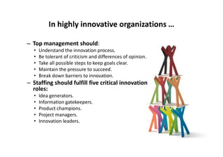 In highly innovative organizations …
– Top management should:
• Understand the innovation process.
• Be tolerant of criticism and differences of opinion.
• Take all possible steps to keep goals clear.
• Maintain the pressure to succeed.
• Break down barriers to innovation.Break down barriers to innovation.
– Staffing should fulfill five critical innovation
roles:
• Idea generators.
• Information gatekeepers.
• Product champions.
• Project managers.
• Innovation leaders.
 