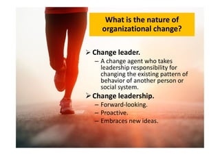 What is the nature of
organizational change?
 Change leader.
– A change agent who takes
leadership responsibility for
changing the existing pattern of
behavior of another person or
changing the existing pattern of
behavior of another person or
social system.
Change leadership.
– Forward-looking.
– Proactive.
– Embraces new ideas.
 