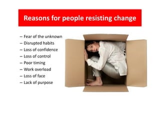 – Fear of the unknown
– Disrupted habits
– Loss of confidence
– Loss of control
Reasons for people resisting change
– Loss of control
– Poor timing
– Work overload
– Loss of face
– Lack of purpose
 