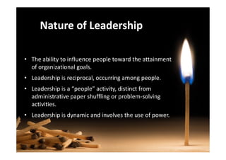 Nature of Leadership
• The ability to influence people toward the attainment
of organizational goals.
• Leadership is reciprocal, occurring among people.• Leadership is reciprocal, occurring among people.
• Leadership is a “people” activity, distinct from
administrative paper shuffling or problem-solving
activities.
• Leadership is dynamic and involves the use of power.
 