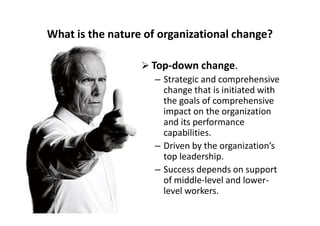 What is the nature of organizational change?
 Top-down change.
– Strategic and comprehensive
change that is initiated with
the goals of comprehensive
impact on the organizationimpact on the organization
and its performance
capabilities.
– Driven by the organization’s
top leadership.
– Success depends on support
of middle-level and lower-
level workers.
 