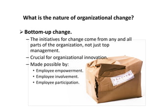 What is the nature of organizational change?
Bottom-up change.
– The initiatives for change come from any and all
parts of the organization, not just top
management.
– Crucial for organizational innovation.– Crucial for organizational innovation.
– Made possible by:
• Employee empowerment.
• Employee involvement.
• Employee participation.
 