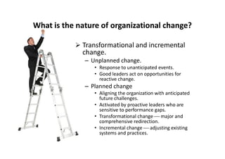What is the nature of organizational change?
 Transformational and incremental
change.
– Unplanned change.
• Response to unanticipated events.
• Good leaders act on opportunities for
reactive change.reactive change.
– Planned change
• Aligning the organization with anticipated
future challenges.
• Activated by proactive leaders who are
sensitive to performance gaps.
• Transformational change  major and
comprehensive redirection.
• Incremental change  adjusting existing
systems and practices.
 