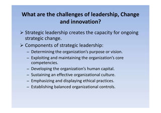What are the challenges of leadership, Change
and innovation?
 Strategic leadership creates the capacity for ongoing
strategic change.
 Components of strategic leadership:
– Determining the organization’s purpose or vision.
– Exploiting and maintaining the organization’s core– Exploiting and maintaining the organization’s core
competencies.
– Developing the organization’s human capital.
– Sustaining an effective organizational culture.
– Emphasizing and displaying ethical practices.
– Establishing balanced organizational controls.
 