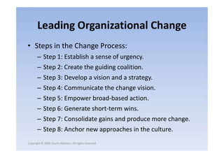 Leading Organizational Change
• Steps in the Change Process:
– Step 1: Establish a sense of urgency.
– Step 2: Create the guiding coalition.
– Step 3: Develop a vision and a strategy.
Copyright © 2005 South-Western. All rights reserved.
– Step 3: Develop a vision and a strategy.
– Step 4: Communicate the change vision.
– Step 5: Empower broad-based action.
– Step 6: Generate short-term wins.
– Step 7: Consolidate gains and produce more change.
– Step 8: Anchor new approaches in the culture.
 
