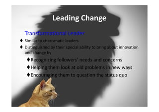 Leading Change
• Transformational Leader
 Similar to charismatic leaders
 Distinguished by their special ability to bring about innovation
and change by
Recognizing followers’ needs and concerns
Helping them look at old problems in new ways
Encouraging them to question the status quo
 