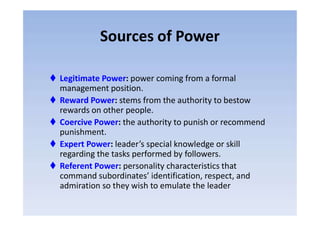 Sources of Power
 Legitimate Power: power coming from a formal
management position.
 Reward Power: stems from the authority to bestow
rewards on other people.rewards on other people.
 Coercive Power: the authority to punish or recommend
punishment.
 Expert Power: leader’s special knowledge or skill
regarding the tasks performed by followers.
 Referent Power: personality characteristics that
command subordinates’ identification, respect, and
admiration so they wish to emulate the leader
 