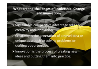 Sustainable competitive advantage relies on
creativity and innovation.
Creativity is the generation of a novel idea or
What are the challenges of leadership, Change
and innovation?
Creativity is the generation of a novel idea or
unique approach to solving problems or
crafting opportunities.
Innovation is the process of creating new
ideas and putting them into practice.
 