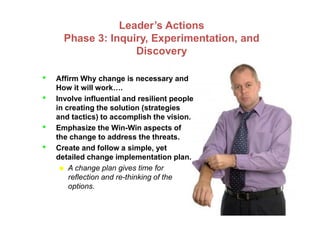 Leader’s Actions
Phase 3: Inquiry, Experimentation, and
Discovery
• Affirm Why change is necessary and
How it will work….
• Involve influential and resilient people
in creating the solution (strategies
and tactics) to accomplish the vision.and tactics) to accomplish the vision.
• Emphasize the Win-Win aspects of
the change to address the threats.
• Create and follow a simple, yet
detailed change implementation plan.
 A change plan gives time for
reflection and re-thinking of the
options.
 
