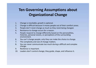 Ten Governing Assumptions about
Organizational Change
1. Change is inevitable; growth is optional.
2. Change is difficult because it moves people out of their comfort zones.
3. People don’t resist change as much as they resist being changed.
4. Resistance to change occurs for a reason.
5. People respond to change differently based on the personalities,
histories, personal visions, or perceptions of the surrounding
5. People respond to change differently based on the personalities,
histories, personal visions, or perceptions of the surrounding
environment.
6. You can’t change people; only they can make the choice to change.
7. The complexity and size of change matters.
8. You can never communicate too much during a difficult and complex
change.
9. Resilience is important.
10. Leaders don’t control change; they guide, shape, and influence it.
 