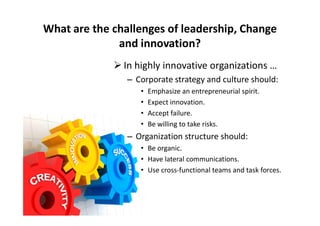  In highly innovative organizations …
– Corporate strategy and culture should:
• Emphasize an entrepreneurial spirit.
• Expect innovation.
• Accept failure.
What are the challenges of leadership, Change
and innovation?
• Accept failure.
• Be willing to take risks.
– Organization structure should:
• Be organic.
• Have lateral communications.
• Use cross-functional teams and task forces.
 