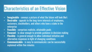 11
Characteristics of an Effective Vision
• Imaginable - conveys a picture of what the future will look like
• Desirable - appeals to the long-term interests of employees,
customers, stockholders, and others who have a stake in the
enterprise
• Feasible - comprises realistic, attainable goals
• Focused - is clear enough to provide guidance in decision making
• Flexible - is general enough to allow individual initiative and
alternative responses in light of changing conditions
• Communicable - is easy to communicate; can be successfully
explained within five minutes
 