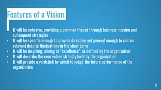 12
Features of a Vision
• It will be cohesive, providing a common thread through business mission and
subsequent strategies
• It will be specific enough to provide direction yet general enough to remain
relevant despite fluctuations in the short term
• It will be inspiring, aiming at “excellence” as defined by the organization
• It will describe the core values strongly held by the organization
• It will provide a yardstick by which to judge the future performance of the
organization
 