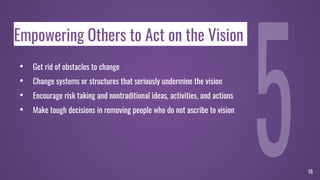 Empowering Others to Act on the Vision
• Get rid of obstacles to change
• Change systems or structures that seriously undermine the vision
• Encourage risk taking and nontraditional ideas, activities, and actions
• Make tough decisions in removing people who do not ascribe to vision
16
 