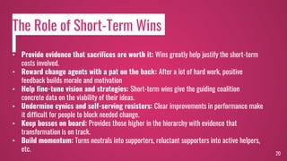 20
• Provide evidence that sacrifices are worth it: Wins greatly help justify the short-term
costs involved.
• Reward change agents with a pat on the back: After a lot of hard work, positive
feedback builds morale and motivation
• Help fine-tune vision and strategies: Short-term wins give the guiding coalition
concrete data on the viability of their ideas.
• Undermine cynics and self-serving resisters: Clear improvements in performance make
it difficult for people to block needed change.
• Keep bosses on board: Provides those higher in the hierarchy with evidence that
transformation is on track.
• Build momentum: Turns neutrals into supporters, reluctant supporters into active helpers,
etc.
The Role of Short-Term Wins
 
