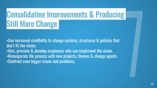 22
Consolidating Improvements & Producing
Still More Change
•Use increased credibility to change systems, structures & policies that
don’t fit the vision.
•Hire, promote & develop employees who can implement the vision.
•Reinvigorate the process with new projects, themes & change agents.
•Confront even bigger issues and problems.
 