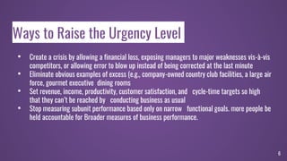 Ways to Raise the Urgency Level
• Create a crisis by allowing a financial loss, exposing managers to major weaknesses vis-à-vis
competitors, or allowing error to blow up instead of being corrected at the last minute
• Eliminate obvious examples of excess (e.g., company-owned country club facilities, a large air
force, gourmet executive dining rooms
• Set revenue, income, productivity, customer satisfaction, and cycle-time targets so high
that they can’t be reached by conducting business as usual
• Stop measuring subunit performance based only on narrow functional goals. more people be
held accountable for Broader measures of business performance.
6
 