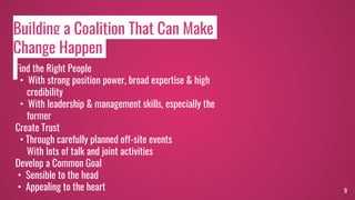9
Find the Right People
• With strong position power, broad expertise & high
credibility
• With leadership & management skills, especially the
former
Create Trust
• Through carefully planned off-site events
With lots of talk and joint activities
Develop a Common Goal
• Sensible to the head
• Appealing to the heart
Building a Coalition That Can Make
Change Happen
 