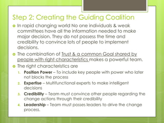 Step 2: Creating the Guiding Coalition
 In rapid changing world No one individuals & weak
committees have all the information needed to make
major decision. They do not possess the time and
credibility to convince lots of people to implement
decisions.
 The combination of Trust & a common Goal shared by
people with right characteristics makes a powerful team.
 The right characteristics are
1. Position Power – To include key people with power who later
not blocks the process
2. Expertise – Multifunctional experts to make intelligent
decisions
3. Credibility – Team must convince other people regarding the
change actions through their credibility
4. Leadership – Team must posses leaders to drive the change
process.
 