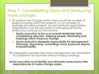 Step 7: Consolidating Gains and producing
more changes
 To achieve the Change action there would be number of
projects running within the projects. It is so complex to
manage all twenty projects by conventional organization.
Organization can be successful in managing all twenty
projects by carrying out two actions
1. Senior executive to focus on overall leadership tasks
( Establishing direction, Aligning people, Motivating and
inspiring) which Produces change
2. Senior executive delegate responsibility for Management
(Planning, Organizing, controlling) which produces degree
of predictability.
This delegation provides the lower management the information
to coordinate the activities without endless meetings
Senior executive must identify and eliminate unnecessary inter
dependencies to make change easier.
 