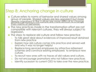 Step 8: Anchoring change in culture
 Culture refers to norms of behavior and shared values among
group of people. Shared values are less apparent but more
deeply ingrained in the culture are more difficult to change
than norms of behavior.
 The new practices made in the transformation effort are not
compatible with relevant cultures, they will always subject to
regression.
 The steps to replace old culture and follow new practice
1. To talk great deal about evidences of improved result obtained
from new practice
2. Explain how old culture comes into practice and served well
and why it was no longer helpful
3. Replace long serviced employees by attractive retirement
schemes and convince existing employees to embrace new
culture.
4. To recruit new ones with no traces of old values and culture.
5. Do not encourage promotions who not follow new practices
6. Identify sucession to current CEO to take over the new practice.
 