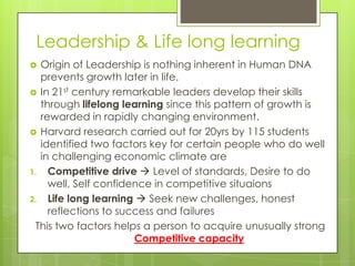 Leadership & Life long learning
 Origin of Leadership is nothing inherent in Human DNA
prevents growth later in life.
 In 21st century remarkable leaders develop their skills
through lifelong learning since this pattern of growth is
rewarded in rapidly changing environment.
 Harvard research carried out for 20yrs by 115 students
identified two factors key for certain people who do well
in challenging economic climate are
1. Competitive drive  Level of standards, Desire to do
well, Self confidence in competitive situaions
2. Life long learning  Seek new challenges, honest
reflections to success and failures
This two factors helps a person to acquire unusually strong
Competitive capacity
 