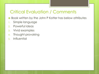 Critical Evaluation / Comments
 Book written by the John P Kotter has below attributes
1. Simple language
2. Powerful ideas
3. Vivid examples
4. Thought provoking
5. Influential
 