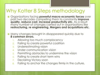 Why Kotter 8 Steps methodology
 Organizations facing powerful macro economic forces over
past two decades compelling them to constantly improve
quality, reduce cost, increase productivity etc. As a result
many number of changes carried out in organizations like
restructuring, re engineering, Mergers and acquisitions etc.
 Many changes brought in disappeared quickly due to
8 common errors.
1. Allowing too much complacency
2. Failing to create powerful coalition
3. Underestimating vision
4. Under communication vision
5. Permitting obstacles to undermine the vision
6. Failing to create short term wins
7. Declaring Victory soon
8. Failing to anchor the changes firmly in the culture.
 