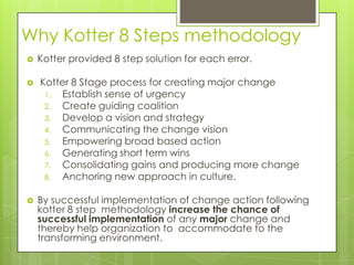 Why Kotter 8 Steps methodology
 Kotter provided 8 step solution for each error.
 Kotter 8 Stage process for creating major change
1. Establish sense of urgency
2. Create guiding coalition
3. Develop a vision and strategy
4. Communicating the change vision
5. Empowering broad based action
6. Generating short term wins
7. Consolidating gains and producing more change
8. Anchoring new approach in culture.
 By successful implementation of change action following
kotter 8 step methodology increase the chance of
successful implementation of any major change and
thereby help organization to accommodate to the
transforming environment.
 