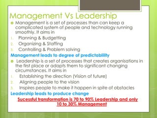 Management Vs Leadership
 Management is a set of processes than can keep a
complicated system of people and technology running
smoothly. It aims in
1. Planning & Budgetting
2. Organizing & Staffing
3. Controlling & Problem solving
Management leads to degree of predictablility
 Leadership is a set of processes that creates organisations in
the first place or adapts them to significant changing
circumstances. It aims in
1. Establishing the direction (Vision of future)
2. Aligning people to the vision
3. Inspires people to make it happen in spite of obstacles
Leadership leads to produce change
Sucessful transformation is 70 to 90% Leadership and only
10 to 30% Management
 