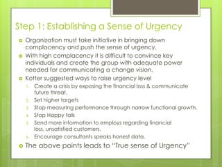 Step 1: Establishing a Sense of Urgency
 Organization must take initiative in bringing down
complacency and push the sense of urgency.
 With high complacency it is difficult to convince key
individuals and create the group with adequate power
needed for communicating a change vision.
 Kotter suggested ways to raise urgency level
1. Create a crisis by exposing the financial loss & communicate
future threat.
2. Set higher targets
3. Stop measuring performance through narrow functional growth.
4. Stop Happy talk
5. Send more information to employs regarding financial
loss, unsatisfied customers.
6. Encourage consultants speaks honest data.
 The above points leads to “True sense of Urgency”
 