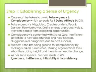Step 1: Establishing a Sense of Urgency
 Care must be taken to avoid False urgency &
Complacency which spreads As If Doing Attitude (AIDS).
 False urgency is Misguided, Creates anxiety, Fear &
Danger, Flurry behavior, Drains energy unproductively &
Prevents people from exploiting opportunities.
 Complacency is contented with Status Quo, Insufficient
attention to new opportunities and new hazards,
Sluggishness or arrogance due to past success.
 Success is the breeding ground for complacency by
making workers turn inward, Making organizations think
what they doing is right and there is no need to change.
 As per John spence, Success leads to 4I’s
Ignorance, Indifference, Inflexibility & Inconsistency.
 