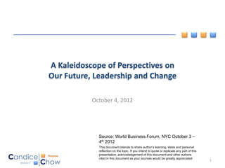A Kaleidoscope of Perspectives on
Our Future, Leadership and Change

           October 4, 2012




             Source: World Business Forum, NYC October 3 –
             4th 2012
             This document intends to share author’s learning, ideas and personal
             reflection on the topic. If you intend to quote or replicate any part of this
             presentation, acknowledgement of this document and other authors
             cited in this document as your sources would be greatly appreciated
                                                                                             1
 