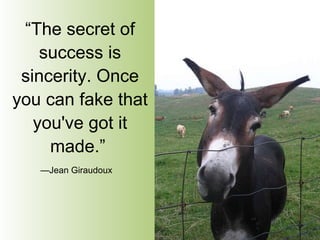 “ The secret of success is sincerity. Once you can fake that you've got it made.”   — Jean Giraudoux   