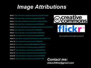 Image Attributions Slide 1:  http://www.flickr.com/photos/paolodecampo/827613054/ Slide 3:  http://www.flickr.com/photos/tedguy49/146343525/ Slide 4:  http://www.morguefile.com/archive/?display=107579& Slide 5:  http://www.flickr.com/photos/procsilas/56328024/ Slide 6:  ttp://www.whitesharktrust.org/pages/mediaarticle/media25.html Slide 8:  http://www.flickr.com/photos/thiru/425038505/ Slide 9:  http://www.flickr.com/photos/mikelens/494443057/ Slide 10:  http://www.flickr.com/photos/metrojp/92038203/ Slide 11:  http://flickr.com/photos/cheesepicklescheese/2035273750/ Slide 13:  http://www.flickr.com/photos/thiru/258086971/ Slide 15:  http://flickr.com/photos/28481088@N00/217836017/ Slide 16:  http://www.flickr.com/photos/eelssej_/406623767/ Slide 17:  http://www.flickr.com/photos/mandj98/269326483/ Slide 19:  http://www.flickr.com/photos/al-fassam/202501448/ Slide 20:  http://www.flickr.com/photos/carboila/411940266/ Slide 21:  http://www.flickr.com/photos/sookie/254118388/ http://creativecommons.org/licenses/by/3.0/ Contact me: [email_address] 