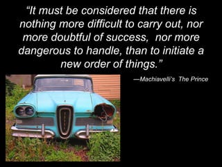 “ It must be considered that there is nothing more difficult to carry out, nor more doubtful of success,  nor more dangerous to handle, than to initiate a new order of things.” — Machiavelli’s  The Prince 