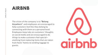 The vision of the company is to “Belong
Anywhere”, and employees are encouraged to
help customers feel like they belong by
connecting with them on a personal level.
Employees keep tabs on customers’ thoughts
on social media and are encouraged to do
things to make customers feel special—
anything from replacing items that are taken
from hosts’ homes to sending luggage to
guests.
AIRBNB
DMS,IITDELHI
 