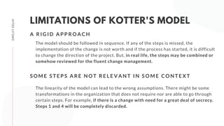 DMS,IITDELHI
LIMITATIONS OF KOTTER'S MODEL
The model should be followed in sequence. If any of the steps is missed, the
implementation of the change is not worth and if the process has started, it is difficult
to change the direction of the project. But, in real life, the steps may be combined or
somehow reviewed for the fluent change management.
A R I G I D A P P R O A C H
The linearity of the model can lead to the wrong assumptions. There might be some
transformations in the organization that does not require nor are able to go through
certain steps. For example, if there is a change with need for a great deal of secrecy.
Steps 1 and 4 will be completely discarded.
S O M E S T E P S A R E N O T R E L E V A N T I N S O M E C O N T E X T
 