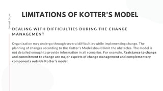DMS,IITDELHI
LIMITATIONS OF KOTTER'S MODEL
Organization may undergo through several difficulties while implementing change. The
planning of changes according to the Kotter’s Model should limit the obstacles. The model is
not detailed enough to provide information in all scenarios. For example, Resistance to change
and commitment to change are major aspects of change management and complementary
components outside Kotter’s model.
D E A L I N G W I T H D I F F I C U L T I E S D U R I N G T H E C H A N G E
M A N A G E M E N T
 