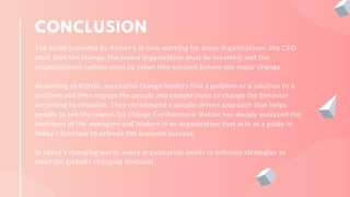 CONCLUSION
The study provided by Kotter's in now working for many organizations, the CEO
must lead the change; the entire organization must be involved; and the
organizational culture must be taken into account before any major change.
According to Kotter, successful change leaders find a problem or a solution to a
problem and then engage the people and compel them to change the behavior
according to situation. They recommend a people-driven approach that helps
people to see the reason for change.Furthermore, Kotter has deeply analyzed the
functions of the managers and leaders in an organization that acts as a guide in
today’s business to achieve the business success.
In today’s changing world, every organization needs to enhance strategies to
meet the globally changing demands.
 