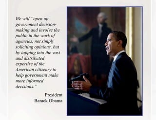 We will “open up
government decision-
making and involve the
public in the work of
agencies, not simply
soliciting opinions, but
by tapping into the vast
and distributed
expertise of the
American citizenry to
help government make
more informed
decisions.”
               President
          Barack Obama
 