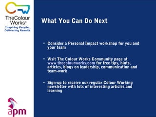 What You Can Do Next
Inspiring People,
Delivering Results




                     • Consider a Personal Impact workshop for you and
                       your team

                     • Visit The Colour Works Community page at
                       www.thecolourworks.com for free tips, hints,
                       articles, blogs on leadership, communication and
                       team-work

                     • Sign-up to receive our regular Colour Working
                       newsletter with lots of interesting articles and
                       learning
 
