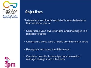 Objectives
Inspiring People,
Delivering Results

                     To introduce a colourful model of human behaviours
                      that will allow you to:

                     • Understand your own strengths and challenges in a
                       period of change

                     • Understand those who’s needs are different to yours

                     • Recognise and value the differences

                     • Consider how this knowledge may be used to
                       manage change more effectively
 