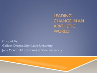 LEADING
CHANGE IN AN
APATHETIC
WORLD
Created By:
Colleen Drazen, Saint Louis University
John Mountz, North Carolina State University
 