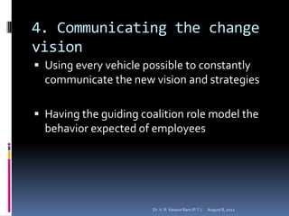 4. Communicating the change
vision
 Using every vehicle possible to constantly
  communicate the new vision and strategies

 Having the guiding coalition role model the
  behavior expected of employees




                        Dr. V. R. Kesava Ram (P.T.)   August 8, 2012
 