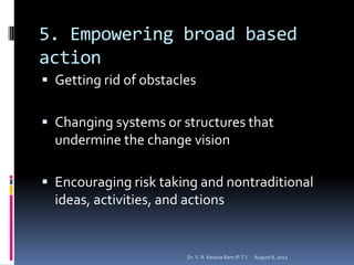 5. Empowering broad based
action
 Getting rid of obstacles


 Changing systems or structures that
  undermine the change vision

 Encouraging risk taking and nontraditional
  ideas, activities, and actions


                        Dr. V. R. Kesava Ram (P.T.)   August 8, 2012
 