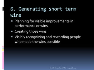 6. Generating short term
wins
 Planning for visible improvements in
  performance or wins
 Creating those wins
 Visibly recognizing and rewarding people
  who made the wins possible




                       Dr. V. R. Kesava Ram (P.T.)   August 8, 2012
 