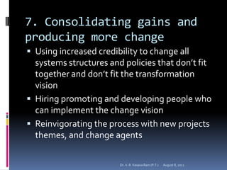 7. Consolidating gains and
producing more change
 Using increased credibility to change all
  systems structures and policies that don’t fit
  together and don’t fit the transformation
  vision
 Hiring promoting and developing people who
  can implement the change vision
 Reinvigorating the process with new projects
  themes, and change agents

                        Dr. V. R. Kesava Ram (P.T.)   August 8, 2012
 
