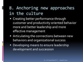 8. Anchoring new approaches
in the culture
 Creating better performance through
  customer and productivity oriented behavior
  more and better leadership and more
  effective management
 Articulating the connections between new
  behaviors and organizational success
 Developing means to ensure leadership
  development and succession

                       Dr. V. R. Kesava Ram (P.T.)   August 8, 2012
 